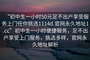 “初中生一小時50元足不出戶享受服務(wù)上門任你挑選1114d.官網(wǎng)永久地址1.cc”初中生一小時便捷服務(wù)，足不出戶享受上門服務(wù)，挑選多樣，官網(wǎng)永久地址解析