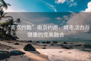 “南京約跑”南京約跑，城市活力與健康的完美融合
