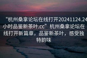 “杭州桑拿論壇在線打開20241124.24小時品鑒新茶葉.cc”杭州桑拿論壇在線打開新篇章，品鑒新茶葉，感受獨特韻味