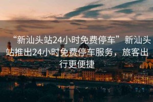 “新汕頭站24小時免費停車”新汕頭站推出24小時免費停車服務，旅客出行更便捷