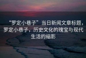 “羅定小巷子”當(dāng)日新聞文章標(biāo)題，羅定小巷子，歷史文化的瑰寶與現(xiàn)代生活的縮影