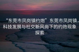 “東莞市鳳崗鎮約炮”東莞市鳳崗鎮，科技發展與社交新風尚下的約炮現象探索