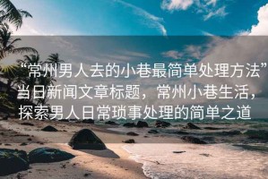 “常州男人去的小巷最簡單處理方法”當日新聞文章標題，常州小巷生活，探索男人日?，嵤绿幚淼暮唵沃? title=