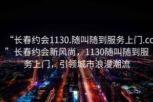 “長春約會1130.隨叫隨到服務(wù)上門.cc”長春約會新風尚，1130隨叫隨到服務(wù)上門，引領(lǐng)城市浪漫潮流