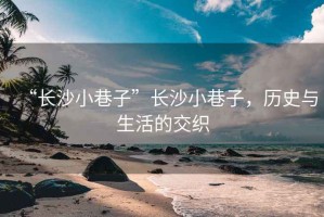 “長沙小巷子”長沙小巷子，歷史與生活的交織