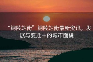 “銅陵站街”銅陵站街最新資訊，發展與變遷中的城市面貌
