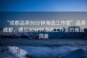 “成都品茶90分鐘海選工作室”品茶成都，遇見90分鐘海選工作室的雅致風景