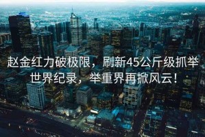 趙金紅力破極限，刷新45公斤級抓舉世界紀錄，舉重界再掀風云！