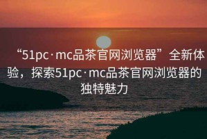 “51pc·mc品茶官網瀏覽器”全新體驗，探索51pc·mc品茶官網瀏覽器的獨特魅力