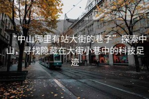 “中山哪里有站大街的巷子”探索中山，尋找隱藏在大街小巷中的科技足跡