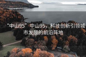 “中山95”中山95，科技創(chuàng)新引領(lǐng)城市發(fā)展的前沿陣地