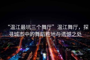 “溫江最坑三個舞廳”溫江舞廳，探尋城市中的舞蹈勝地與遺憾之處
