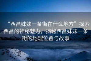 “西昌妹妹一條街在什么地方”探索西昌的神秘魅力，揭秘西昌妹妹一條街的地理位置與故事