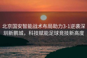 北京國安智能戰(zhàn)術(shù)布局助力3-1逆襲深圳新鵬城，科技賦能足球競技新高度