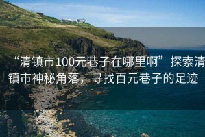 “清鎮市100元巷子在哪里啊”探索清鎮市神秘角落，尋找百元巷子的足跡