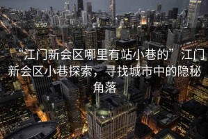 “江門新會區哪里有站小巷的”江門新會區小巷探索，尋找城市中的隱秘角落