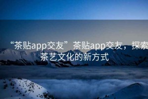 “茶貼app交友”茶貼app交友，探索茶藝文化的新方式