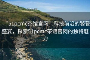 “51pcmc茶館官網(wǎng)”科技前沿的饕餮盛宴，探索51pcmc茶館官網(wǎng)的獨(dú)特魅力