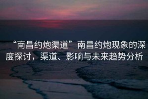 “南昌約炮渠道”南昌約炮現象的深度探討，渠道、影響與未來趨勢分析