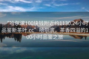 “哈爾濱100塊錢附近約1130.24小時品鑒新茶葉.cc”哈爾濱，茶香四溢的100小時品鑒之旅