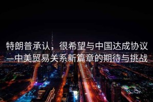 特朗普承認，很希望與中國達成協議—中美貿易關系新篇章的期待與挑戰