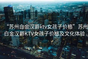 “蘇州白金漢爵ktv女孩子價格”蘇州白金漢爵KTV女孩子價格及文化體驗
