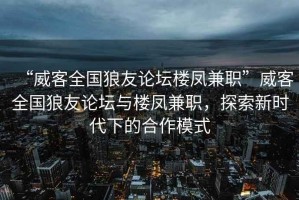 “威客全國狼友論壇樓鳳兼職”威客全國狼友論壇與樓鳳兼職，探索新時代下的合作模式