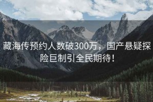 藏海傳預約人數破300萬，國產懸疑探險巨制引全民期待！