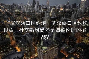 “武漢硚口區約炮”武漢硚口區約炮現象，社交新風尚還是道德倫理的挑戰？