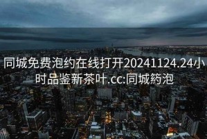 同城免費泡約在線打開20241124.24小時品鑒新茶葉.cc:同城箹泡