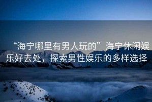 “海寧哪里有男人玩的”海寧休閑娛樂好去處，探索男性娛樂的多樣選擇
