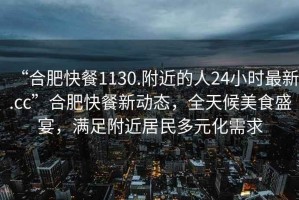 “合肥快餐1130.附近的人24小時最新.cc”合肥快餐新動態(tài)，全天候美食盛宴，滿足附近居民多元化需求