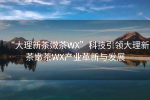 “大理新茶嫩茶WX”科技引領大理新茶嫩茶WX產業革新與發展