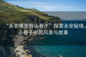 “永安哪里有小巷子”探索永安秘境，小巷子中的風景與故事