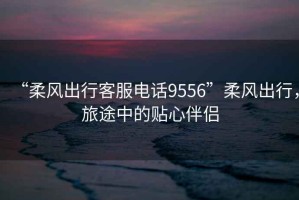“柔風出行客服電話9556”柔風出行，旅途中的貼心伴侶