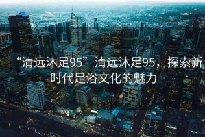 “清遠沐足95”清遠沐足95，探索新時代足浴文化的魅力