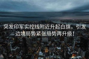 突發(fā)印軍實(shí)控線附近升起白旗，引發(fā)邊境局勢緊張局勢再升級！