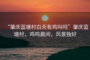 “肇慶藍(lán)塘村白天有雞叫嗎”肇慶藍(lán)塘村，雞鳴晨間，風(fēng)景獨好