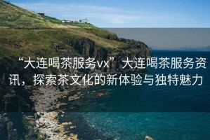 “大連喝茶服務(wù)vx”大連喝茶服務(wù)資訊，探索茶文化的新體驗(yàn)與獨(dú)特魅力