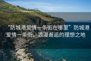 “防城港愛情一條街在哪里”防城港愛情一條街，浪漫邂逅的理想之地