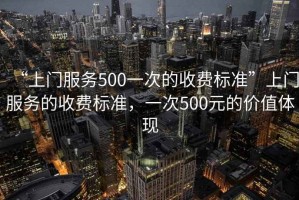 “上門服務500一次的收費標準”上門服務的收費標準，一次500元的價值體現