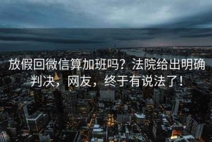 放假回微信算加班嗎？法院給出明確判決，網(wǎng)友，終于有說法了！