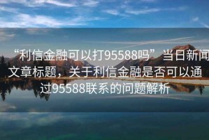 “利信金融可以打95588嗎”當日新聞文章標題，關于利信金融是否可以通過95588聯系的問題解析