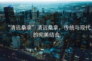 “清遠(yuǎn)桑拿”清遠(yuǎn)桑拿，傳統(tǒng)與現(xiàn)代的完美結(jié)合