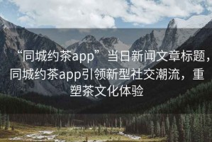 “同城約茶app”當(dāng)日新聞文章標(biāo)題，同城約茶app引領(lǐng)新型社交潮流，重塑茶文化體驗(yàn)