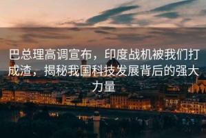 巴總理高調宣布，印度戰機被我們打成渣，揭秘我國科技發展背后的強大力量