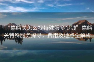 “嘉峪關怎么找特殊服多少錢”嘉峪關特殊服務探尋，費用及地點全解析