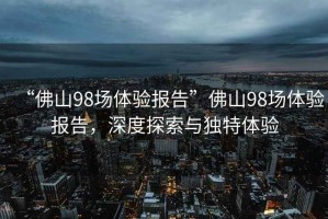 “佛山98場體驗報告”佛山98場體驗報告，深度探索與獨特體驗