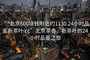“北京600塊錢附近約1130.24小時(shí)品鑒新茶葉.cc”北京茶香，新茶葉的24小時(shí)品鑒之旅