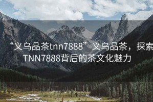 “義烏品茶tnn7888”義烏品茶，探索TNN7888背后的茶文化魅力